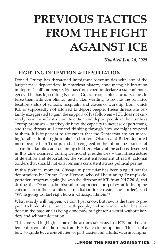 PREVIOUS TACTICS FROM THE FIGHT AGAINST ICE Upadted Jan. 26, 2025 FIGHTING DETENTION & DEPORTATION Donald Trump has threatened immigrant communities with one of the largest mass deportations in American history, announcing his intention to deport 1 million people. He has threatened to declare a state of emer- gency if he has to, sending National Guard troops into sanctuary cities to force them into compliance, and stated wanting to revoke the sensitive location status of schools, hospitals, and places of worship, from which ICE is supposedly not allowed to deport people. These threats are cer- tainly exaggerated to gain the support of his followers ~ ICE does not cur- rently have the infrastructure to detain and deport people in the numbers Trump promises — but they do have the capacity to increase deportations, and these threats still demand thinking through how we might respond to them. It is important to remember that the Democrats are not mean- ingful allies in the fight to abolish borders: Obama and Biden deported more people than Trump, and also engaged in the inhumane practice of separating families and detaining children. Many of the actions described i this zine occurred during Democrat presidencies ~ the infrastructure of detention and deportation, the violent enforcement of racist, colonial borders that should ot exist remains consistent across political parties. In this political moment, Chicago in particular has been singled out for deportations by Trump. Tom Homan, who will be running Trump’s de- portation program again (he was the director of ICE from 2017-2018, and during the Obama administration supported the policy of kidnapping children from their families as retaliation for crossing the border), said “We’re going to start right here in Chicago, Illinois.”! What exactly will happen, we don’t yet know. But now is the time to pre- pare, to build skills, connect with people, and remember what has been done in the past, and is being done now to fight for a world without bor- ders and without detention. ‘This zine will highlight some of the actions taken against ICE and the vio- lent enforcement of borders, from ICE Watch to occupations. This is not a how-to guide but a compilation of past tactics and efforts, with an empha- ..FROM THE FIGHT AGAINST ICE | 3